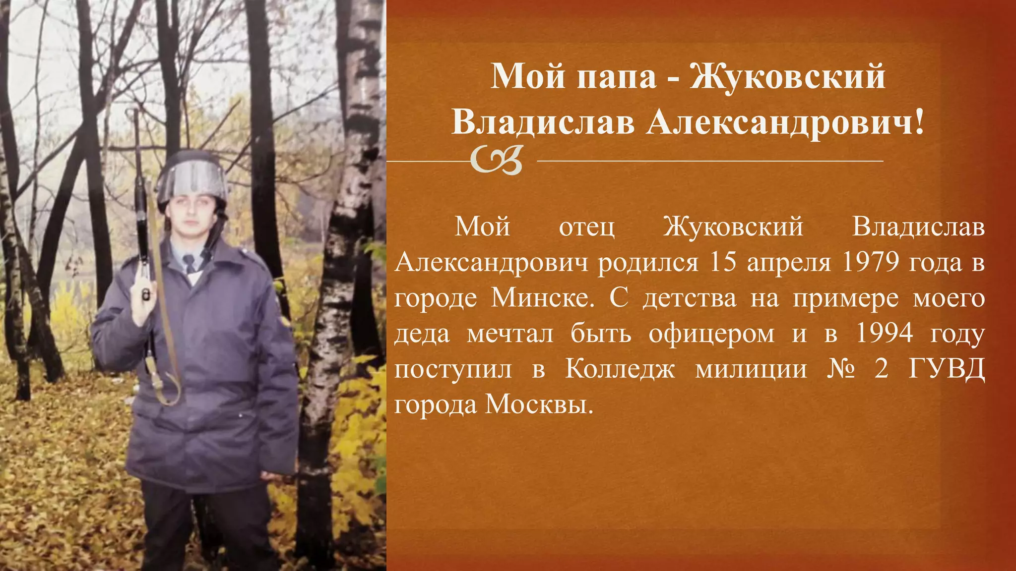 
Мой отец Жуковский Владислав
Александрович родился 15 апреля 1979 года в
городе Минске. С детства на примере моего
деда мечтал быть офицером и в 1994 году
поступил в Колледж милиции № 2 ГУВД
города Москвы.
Мой папа - Жуковский
Владислав Александрович!
 