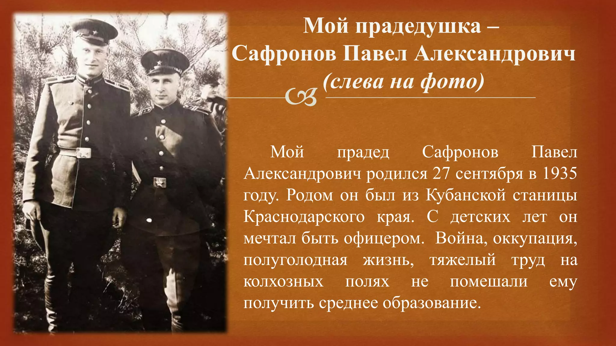 
Мой прадед Сафронов Павел
Александрович родился 27 сентября в 1935
году. Родом он был из Кубанской станицы
Краснодарского края. С детских лет он
мечтал быть офицером. Война, оккупация,
полуголодная жизнь, тяжелый труд на
колхозных полях не помешали ему
получить среднее образование.
Мой прадедушка –
Сафронов Павел Александрович
(слева на фото)
 