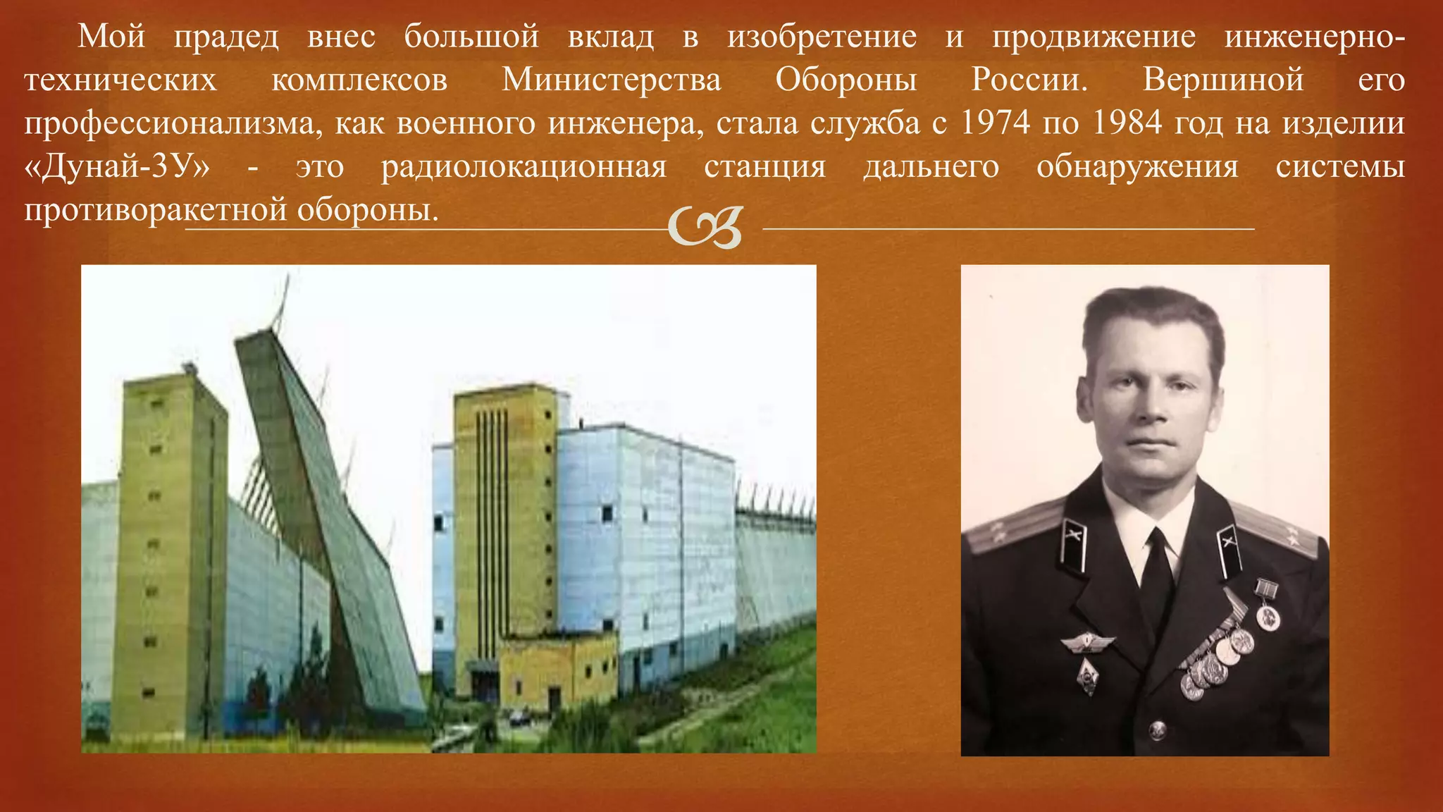 
Мой прадед внес большой вклад в изобретение и продвижение инженерно-
технических комплексов Министерства Обороны России. Вершиной его
профессионализма, как военного инженера, стала служба с 1974 по 1984 год на изделии
«Дунай-3У» - это радиолокационная станция дальнего обнаружения системы
противоракетной обороны.
 