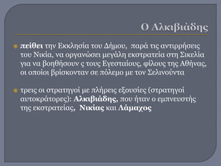  πείθει την Εκκλησία του Δήμου, παρά τις αντιρρήσεις
του Νικία, να οργανώσει μεγάλη εκστρατεία στη Σικελία
για να βοηθήσουν ς τους Εγεσταίους, φίλους της Αθήνας,
οι οποίοι βρίσκονταν σε πόλεμο με τον Σελινούντα
 τρεις οι στρατηγοί με πλήρεις εξουσίες (στρατηγοί
αυτοκράτορες): Αλκιβιάδης, που ήταν ο εμπνευστής
της εκστρατείας, Νικίας και Λάμαχος
 