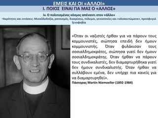 ΕΜΕΙΣ ΚΑΙ ΟΙ «ΑΛΛΟΙ»
Ι. ΠΟΙΟΣ ΕΙΝΑΙ ΓΙΑ ΜΑΣ Ο «ΑΛΛΟΣ»
iv. Ο πολιτισμἐνος κόσμος απέναντι στον «άλλο»
•Ακρότητες και εντάσεις :Μισαλλοδοξία, ρατσισμός, διακρίσεις, πόλεμοι, γενοκτονίες και «ολοκαυτώματα», προσφυγιά
ξενοφοβία
«Όταν οι ναζιστές ήρθαν για να πάρουν τους
κομμουνιστές, σιώπησα επειδή δεν ήμουν
κομμουνιστής. Όταν φυλάκισαν τους
σοσιαλδημοκράτες, σιώπησα γιατί δεν ήμουν
σοσιαλδημοκράτης. Όταν ήρθαν να πάρουν
τους συνδικαλιστές, δεν διαμαρτυρήθηκα γιατί
δεν ήμουν συνδικαλιστής. Όταν ήρθαν να
συλλάβουν εμένα, δεν υπήρχε πια κανείς για
να διαμαρτυρηθεί».
Πάστορας Martin Niemoeller (1892-1984)
 