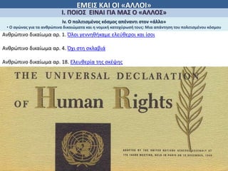 ΕΜΕΙΣ ΚΑΙ ΟΙ «ΑΛΛΟΙ»
Ι. ΠΟΙΟΣ ΕΙΝΑΙ ΓΙΑ ΜΑΣ Ο «ΑΛΛΟΣ»
iv. Ο πολιτισμἐνος κόσμος απέναντι στον «άλλο»
• Ο αγώνας για τα ανθρώπινα δικαιώματα και η νομική κατοχύρωσή τους: Μια απάντηση του πολιτισμένου κόσμου
Ανθρώπινο δικαίωμα αρ. 1. Όλοι γεννηθήκαμε ελεύθεροι και ίσοι
Ανθρώπινο δικαίωμα αρ. 4. Όχι στη σκλαβιά
Ανθρώπινο δικαίωμα αρ. 18. Ελευθερία της σκέψης
 