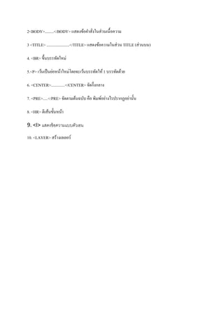 2<BODY>.........</BODY> แสดงข้อคาสั่งในส่วนเนื้อความ
3 <TITLE> .......................</TITLE> แสดงข้อความในส่วน TITLE (ส่วนบน)
4. <BR> ขึ้นบรรทัดใหม่
5.<P> เว้นเป็นย่อหน้าใหม่โดยจะเว้นบรรทัดให้ 1 บรรทัดด้วย
6. <CENTER>..............</CENTER> จัดกึ่งกลาง
7. <PRE>.....</PRE> จัดตามต้นฉบับ คือ พิมพ์อย่างไรปรากฏอย่านั้น
8. <HR> ตีเส้นขั้นหน้า
9. <I> แสดงข้อความแบบตัวเอน
10. <LAYER> สร้างเลเยอร์
 