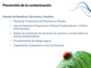 Prevención de la contaminación
Gestión de Residuos, Derrames y Vertidos
• Planta de Tratamiento de Efluentes en Plantas
• Islas de Residuos Peligrosos en Plantas Potabilizadoras y Edificio
Administrativo
• Bateas de contención de derrames de químicos y combustibles en
plantas potabilizadoras
• Procedimientos de trabajo seguro
• Capacitación al personal y a los proveedores
 