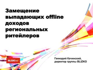 Замещение
выпадающих offline
доходов
региональных
ритейлеров
Геннадий Качинский,
директор группы BLIZKO
 