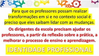 Para que os professores possam realizar
transformações em si e no contexto social é
preciso que eles saibam lidar com as mudanças.
Os dirigentes da escola precisam ajudar os
professores, a partir da reflexão sobre a prática, a
melhorar o processo de ensino e aprendizagem.
 