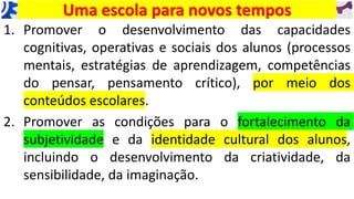 Uma escola para novos tempos
1. Promover o desenvolvimento das capacidades
cognitivas, operativas e sociais dos alunos (processos
mentais, estratégias de aprendizagem, competências
do pensar, pensamento crítico), por meio dos
conteúdos escolares.
2. Promover as condições para o fortalecimento da
subjetividade e da identidade cultural dos alunos,
incluindo o desenvolvimento da criatividade, da
sensibilidade, da imaginação.
 