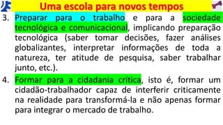 3. Preparar para o trabalho e para a sociedade
tecnológica e comunicacional, implicando preparação
tecnológica (saber tomar decisões, fazer análises
globalizantes, interpretar informações de toda a
natureza, ter atitude de pesquisa, saber trabalhar
junto, etc.).
4. Formar para a cidadania crítica, isto é, formar um
cidadão-trabalhador capaz de interferir criticamente
na realidade para transformá-la e não apenas formar
para integrar o mercado de trabalho.
Uma escola para novos tempos
 