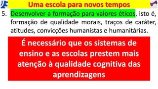 5. Desenvolver a formação para valores éticos, isto é,
formação de qualidade morais, traços de caráter,
atitudes, convicções humanistas e humanitárias.
Uma escola para novos tempos
 