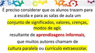 É preciso considerar que os alunos trazem para
a escola e para as salas de aula um
conjunto de significados, valores, crenças,
modos de agir,
resultante de aprendizagens informais,
que muitos autores chamam de
cultura paralela ou currículo extraescolar.
 