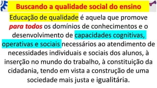 Buscando a qualidade social do ensino
Educação de qualidade é aquela que promove
para todos os domínios de conhecimentos e o
desenvolvimento de capacidades cognitivas,
operativas e sociais necessários ao atendimento de
necessidades individuais e sociais dos alunos, à
inserção no mundo do trabalho, à constituição da
cidadania, tendo em vista a construção de uma
sociedade mais justa e igualitária.
 