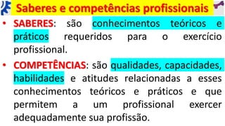 Saberes e competências profissionais
• SABERES: são conhecimentos teóricos e
práticos requeridos para o exercício
profissional.
• COMPETÊNCIAS: são qualidades, capacidades,
habilidades e atitudes relacionadas a esses
conhecimentos teóricos e práticos e que
permitem a um profissional exercer
adequadamente sua profissão.
 