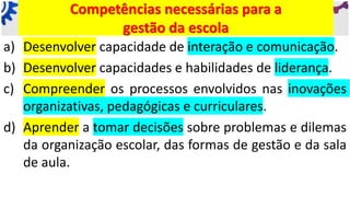 Competências necessárias para a
gestão da escola
a) Desenvolver capacidade de interação e comunicação.
b) Desenvolver capacidades e habilidades de liderança.
c) Compreender os processos envolvidos nas inovações
organizativas, pedagógicas e curriculares.
d) Aprender a tomar decisões sobre problemas e dilemas
da organização escolar, das formas de gestão e da sala
de aula.
 