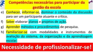 e) Conhecer, informar-se, dominar o conteúdo da discussão
para ser um participante atuante e crítico.
f) Saber elaborar planos e projetos de ação.
g) Aprender métodos e procedimentos de pesquisa.
h) Familiarizar-se com modalidades e instrumentos de
avaliação do sistema, da organização e da aprendizagem
escolar.
Competências necessárias para participar da
gestão da escola
 