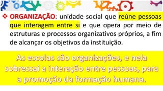 ❖ ORGANIZAÇÃO: unidade social que reúne pessoas
que interagem entre si e que opera por meio de
estruturas e processos organizativos próprios, a fim
de alcançar os objetivos da instituição.
 