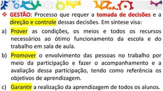 ❖ GESTÃO: Processo que requer a tomada de decisões e a
direção e controle dessas decisões. Em síntese visa:
a) Prover as condições, os meios e todos os recursos
necessários ao ótimo funcionamento da escola e do
trabalho em sala de aula.
b) Promover o envolvimento das pessoas no trabalho por
meio da participação e fazer o acompanhamento e a
avaliação dessa participação, tendo como referência os
objetivos de aprendizagem.
c) Garantir a realização da aprendizagem de todos os alunos.
 