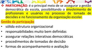 ❖ PARTICIPAÇÃO: é o principal meio de se assegurar a gestão
democrática da escola, possibilitando o envolvimento de
profissionais e usuários no processo de tomada de
decisões e no funcionamento da organização escolar.
Gestão da participação
• sólida estrutura organizacional
• responsabilidades muito bem definidas
• assegurar relações interativas democráticas
• procedimentos de tomadas de decisão
• formas de acompanhamento e avaliação
 