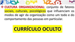 ❖ CULTURA ORGANIZACIONAL: conjunto de fatores
sociais, culturais, psicológicos que influenciam os
modos de agir da organização como um todo e do
comportamento das pessoas em particular.
 