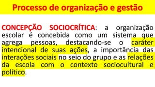 Processo de organização e gestão
CONCEPÇÃO SOCIOCRÍTICA: a organização
escolar é concebida como um sistema que
agrega pessoas, destacando-se o caráter
intencional de suas ações, a importância das
interações sociais no seio do grupo e as relações
da escola com o contexto sociocultural e
político.
 