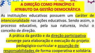 A DIREÇÃO COMO PRINCÍPIO E
ATRIBUTO DA GESTÃO DEMOCRÁTICA
As instituições educativas possuem um caráter de
intencionalidade nas ações educativas. Sendo assim, o
processo educativo, pela sua natureza, inclui o
conceito de direção.
A prática da gestão e da direção participativa
converge para elaboração e execução do projeto
pedagógico-curricular e assunção de
responsabilidades de forma cooperativa e solidária.
 