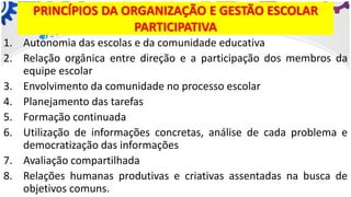 PRINCÍPIOS DA ORGANIZAÇÃO E GESTÃO ESCOLAR
PARTICIPATIVA
1. Autonomia das escolas e da comunidade educativa
2. Relação orgânica entre direção e a participação dos membros da
equipe escolar
3. Envolvimento da comunidade no processo escolar
4. Planejamento das tarefas
5. Formação continuada
6. Utilização de informações concretas, análise de cada problema e
democratização das informações
7. Avaliação compartilhada
8. Relações humanas produtivas e criativas assentadas na busca de
objetivos comuns.
 
