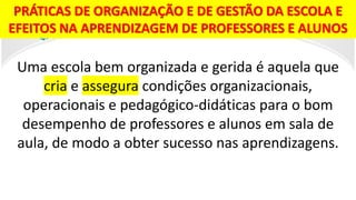 PRÁTICAS DE ORGANIZAÇÃO E DE GESTÃO DA ESCOLA E
EFEITOS NA APRENDIZAGEM DE PROFESSORES E ALUNOS
Uma escola bem organizada e gerida é aquela que
cria e assegura condições organizacionais,
operacionais e pedagógico-didáticas para o bom
desempenho de professores e alunos em sala de
aula, de modo a obter sucesso nas aprendizagens.
 
