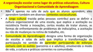 • Não é apenas na sala de aula que os alunos aprendem, eles
aprendem também em diversos contextos socioculturais.
• A carga cultural trazida pelas pessoas contribui para se definir a
cultura organizacional de uma escola, que explica a aceitação ou
resistência frente a inovações, certos modos de tratar alunos, as
formas de enfrentamento de problemas de indisciplina, a aceitação
ou não de mudanças na rotina de trabalho, etc.
• Comunidade de Aprendizagem designa uma forma de organização
de escolas e salas de aula que implica a transformação da
participação no sentido de aprender participando de esforços
comuns com os outros (parceiros e e adultos), envolvendo o modo
de vida, a cultura e práticas correntes na comunidade.
A organização escolar como lugar de práticas educativas, Cultura
Organizacional e Comunidade de Aprendizagem
 