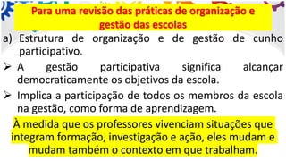 a) Estrutura de organização e de gestão de cunho
participativo.
➢ A gestão participativa significa alcançar
democraticamente os objetivos da escola.
➢ Implica a participação de todos os membros da escola
na gestão, como forma de aprendizagem.
À medida que os professores vivenciam situações que
integram formação, investigação e ação, eles mudam e
mudam também o contexto em que trabalham.
Para uma revisão das práticas de organização e
gestão das escolas
 