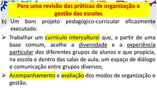 b) Um bom projeto pedagógico-curricular eficazmente
executado.
➢ Trabalhar um currículo intercultural que, a partir de uma
base comum, acolhe a diversidade e a experiência
particular dos diferentes grupos de alunos e que propicia,
na escola e dentro das salas de aula, um espaço de diálogo
e comunicação entre grupos diversos;
➢ Acompanhamento e avaliação dos modos de organização e
gestão.
Para uma revisão das práticas de organização e
gestão das escolas
 