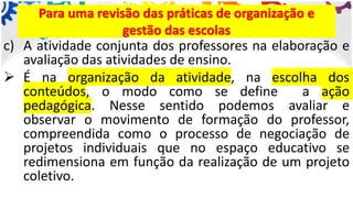 c) A atividade conjunta dos professores na elaboração e
avaliação das atividades de ensino.
➢ É na organização da atividade, na escolha dos
conteúdos, o modo como se define a ação
pedagógica. Nesse sentido podemos avaliar e
observar o movimento de formação do professor,
compreendida como o processo de negociação de
projetos individuais que no espaço educativo se
redimensiona em função da realização de um projeto
coletivo.
Para uma revisão das práticas de organização e
gestão das escolas
 