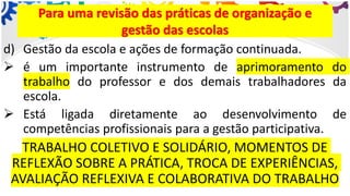 d) Gestão da escola e ações de formação continuada.
➢ é um importante instrumento de aprimoramento do
trabalho do professor e dos demais trabalhadores da
escola.
➢ Está ligada diretamente ao desenvolvimento de
competências profissionais para a gestão participativa.
TRABALHO COLETIVO E SOLIDÁRIO, MOMENTOS DE
REFLEXÃO SOBRE A PRÁTICA, TROCA DE EXPERIÊNCIAS,
AVALIAÇÃO REFLEXIVA E COLABORATIVA DO TRABALHO
Para uma revisão das práticas de organização e
gestão das escolas
 