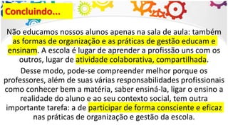 Concluindo...
Não educamos nossos alunos apenas na sala de aula: também
as formas de organização e as práticas de gestão educam e
ensinam. A escola é lugar de aprender a profissão uns com os
outros, lugar de atividade colaborativa, compartilhada.
Desse modo, pode-se compreender melhor porque os
professores, além de suas várias responsabilidades profissionais
como conhecer bem a matéria, saber ensiná-la, ligar o ensino a
realidade do aluno e ao seu contexto social, tem outra
importante tarefa: a de participar de forma consciente e eficaz
nas práticas de organização e gestão da escola.
 