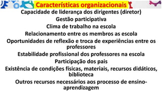 Capacidade de liderança dos dirigentes (diretor)
Gestão participativa
Clima de trabalho na escola
Relacionamento entre os membros as escola
Oportunidades de reflexão e troca de experiências entre os
professores
Estabilidade profissional dos professores na escola
Participação dos pais
Existência de condições físicas, materiais, recursos didáticos,
biblioteca
Outros recursos necessários aos processo de ensino-
aprendizagem
Características organizacionais
 