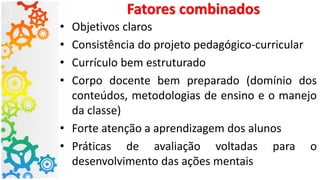 Fatores combinados
• Objetivos claros
• Consistência do projeto pedagógico-curricular
• Currículo bem estruturado
• Corpo docente bem preparado (domínio dos
conteúdos, metodologias de ensino e o manejo
da classe)
• Forte atenção a aprendizagem dos alunos
• Práticas de avaliação voltadas para o
desenvolvimento das ações mentais
 