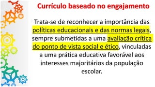 Currículo baseado no engajamento
Trata-se de reconhecer a importância das
políticas educacionais e das normas legais,
sempre submetidas a uma avaliação crítica
do ponto de vista social e ético, vinculadas
a uma prática educativa favorável aos
interesses majoritários da população
escolar.
 