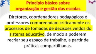 Princípio básico sobre
organização e gestão das escolas
Diretores, coordenadores pedagógicos e
professores compreendam criticamente os
processos de tomadas de decisões vindos do
sistema educativo, de modo a poderem
recriar seu espaço de trabalho, a partir de
práticas compartilhadas.
 