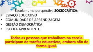 Escola numa perspectiva SOCIOCRÍTICA:
• ESPAÇO EDUCATIVO
• COMUNIDADE DE APRENDIZAGEM
• GESTÃO DEMOCRÁTICA
• ESCOLA APRENDENTE
Todas as pessoas que trabalham na escola
participam de tarefas educativas, embora não de
forma igual.
 