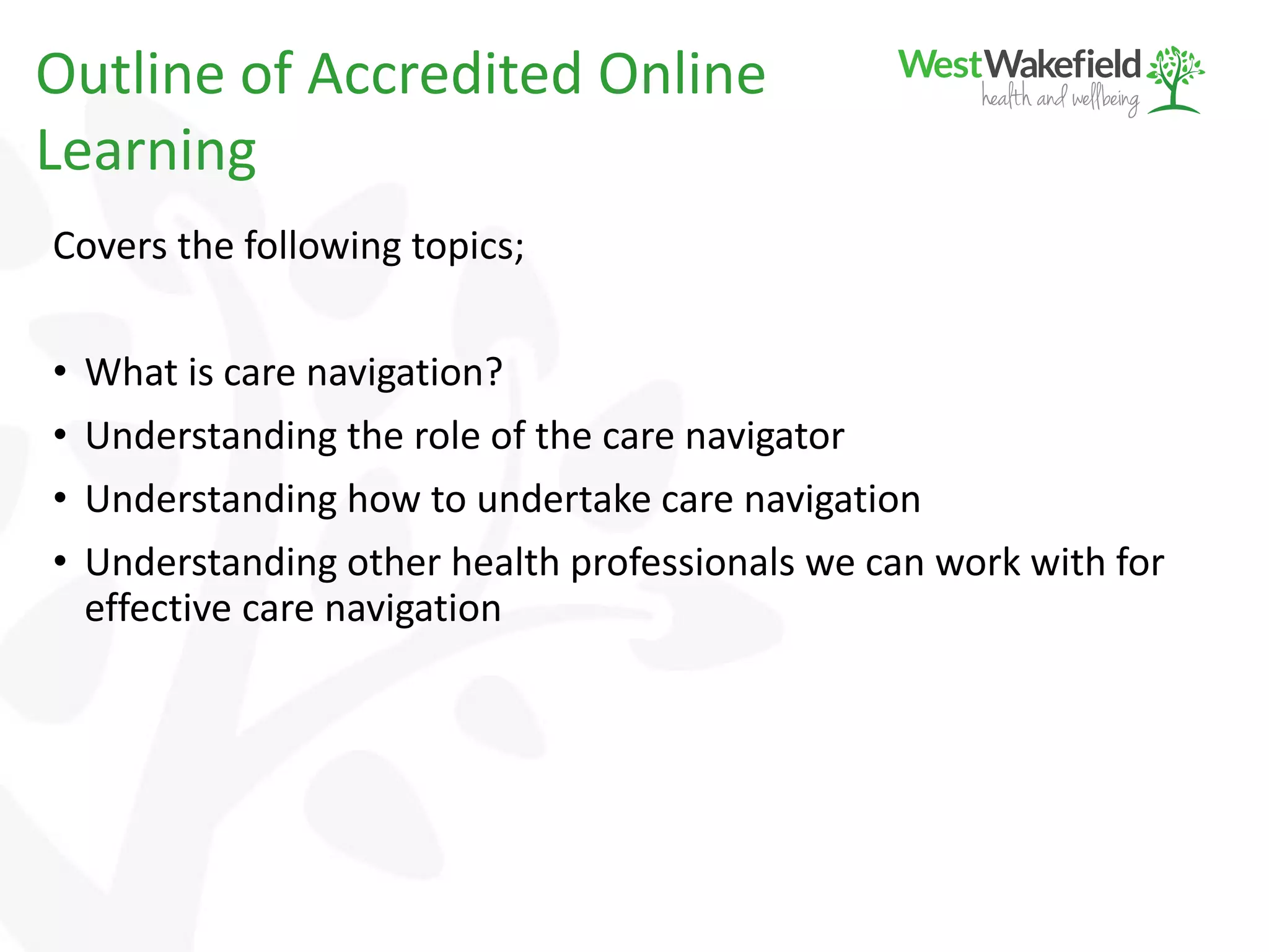 Covers the following topics;
• What is care navigation?
• Understanding the role of the care navigator
• Understanding how to undertake care navigation
• Understanding other health professionals we can work with for
effective care navigation
Outline of Accredited Online
Learning
 