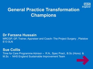 www.england.nhs.uk
General Practice Transformation
Champions
Dr Farzana Hussain
MRCGP, GP, Trainer, Appraiser and Coach- The Project Surgery , Plaistow
E13 0LN
Sue Collis
Time for Care Programme Advisor – R.N., Spec Pract., B.Sc (Hons) &
M.Sc - NHS England Sustainable Improvement Team
 