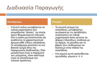 Διαδικασία Παραγωγής
 Η λεπτή σκόνη μεταφέρεται σε
ειδικά μηχανήματα που
ονομάζονται ‘κόνσες’ ,τα οποία
έχουν θερμαινόμενες πλευρές.
Εκεί η σκόνη ρευστοποιείται και
αναδύεται το χαρακτηριστικό
άρωμα κάθε είδους σοκολάτας.
Το κονσάρισμα αποτελεί το πιο
βασικό τμήμα όλης της
παραγωγικής διαδικασίας. Όσο
μεγαλύτερη είναι η παραμονή
του μείγματος, τόσο καλύτερο
είναι το αποτέλεσμα του
τελικού προϊόντος.
 Το ρευστό μείγμα της
σοκολάτας, μεταφέρεται
αυτόματα με τις κατάλληλες
σωληνώσεις σε ειδικά
μηχανήματα όπου χύνεται σε
φόρμες πλακιδίων, ανάλογα με
το σχήμα, το μέγεθος και το
βάρος που επιθυμούμε να
δώσουμε στην πλάκα της
σοκολάτας.
 Στο σημείο αυτό προστίθενται
αμύγδαλα, γέμιση κ. λ. π
Κονσάρισμα Τύπωμα
 