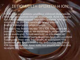 ΣΕ ΠΟΙΑ ΘΈΣΗ ΒΡΊΣΚΕΤΑΙ Η ΙΟΝ;
Η ΙΟΝ είναι μια μεσαίου μεγέθους ελληνική βιομηχανία
τόσο εμπορευματικά όσο και οικονομικά. Αυτή η εταιρία
έχει ένα μεγάλο ιστορικό παρελθόν ξεκίνησε από μια
επένδυση το 1930 και κατέληξε σε μια γνωστή
Σοκολατοβιομηχανία μέχρι σήμερα.
Στις αρχές της δεκαετίας του ’70 η ΙΟΝ ήταν μικρή και
άγνωστη. Οπότε κάθισε και σκέφτηκε τι μπορεί να κάνει
για να αναδειχτεί. Τελικά κατέληξε να επενδύσει τα
χρήματα της στη διαφήμιση. Δεν ήταν όμως οποιαδήποτε
διαφήμιση. Ήταν στην τηλεόραση. Η τηλεόραση τότε
βρισκόταν στα πρώτα στάδια της ανάπτυξης της. Έτσι η
ΙΟΝ πρωτοτυπώντας έγινε πολύ πιο γνωστή και από τότε
τα κέρδη της αυξάνονται.
 