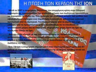 Η ΠΤΩΣΗ ΤΩΝ ΚΕΡΔΩΝ ΤΗΣ ΙΟΝ
Μετά το 2007 η επιχείρηση βλέποντας την επερχόμενη κρίση στην Ελληνική
οικονομία και παρατηρώντας την σταδιακή μείωση των πωλήσεων προσπάθησε
να περιορίσει τα έξοδα της. Έτσι ξεκίνησε την σταδιακή μείωση των μισθών των
υψηλόβαθμων στελεχών ενώ παράλληλα αναζητούσε φθηνότερο εργατικό
προσωπικό από το εξωτερικό. Ταυτόχρονα μέρος από τα κέρδη που είχε
μαζέψει από τα προηγούμενα χρόνια προσπάθησε να τα επενδύσει σε
τριτοκοσμικές χώρες και σε παρόμοιες επιχειρήσεις χωρίς όμως να έχει τα
κέρδη που έλπιζε να έχει.
Από την άλλη πλευρά με την παγκοσμιοποίηση της αγοράς αυξήθηκε ο
ανταγωνισμός στην ελληνική αγορά παίρνοντας από την ΙΟΝ ένα σημαντικό
μερίδιο οι ξένες Σοκολατοβιομηχανίες, με αποτέλεσμα να μειωθούν οι
πωλήσεις της ΙΟΝ.
Έτσι έφτασε η επιχείρηση σήμερα μέσα στην οικονομική κρίση μετα από 87
χρόνια να παρουσιάζει ζημίες και το μέλλον της να δείχνει προβληματικό και
αβέβαιο.
 
