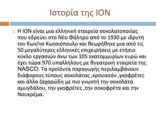 Ιστορία της ΙΟΝ
 Η ΙΟΝ είναι μια ελληνική εταιρεία σοκολατοποιίας
που εδρεύει στο Νέο Φάληρο από το 1930 με ιδρυτή
τον Κων/νο Κωτσιόπουλο και θεωρήθηκε μια από τις
50 μεγαλύτερες ελληνικές επιχειρήσεις με ετήσιο
κύκλο εργασιών άνω των 105 εκατομμυρίων ευρώ και
έχει τώρα 970 υπαλλήλους με θυγατρική εταιρεία της
NASCO. Τα προϊόντα παραγωγής περιλαμβάνουν
διάφορους τύπους σοκολάτας ,κρουασάν ,γκοφρέτες
και άλλα ζαχαρώδη με πιο γνωστή την σοκολάτα
αμυγδάλου, την γκοφρέτες ,την σοκοφρέτα και την
Νουκρέμα.
 
