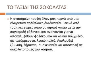 ΤΟ ΤΑΞΙΔΙ ΤΗΣ ΣΟΚΟΛΑΤΑΣ
 Η αγαπημένη τροφή όλων μας περνά από μια
εξαιρετικά πολύπλοκη διαδικασία. Ξεκινά από
τροπικές χώρες όπου οι καρποί κακάο μετά την
συγκομιδή κόβονται και ανοίγονται για να
αποκαλυφθούν φρέσκοι κόκκοι κακάο τυλιγμένοι
σε παχύρρευστο, λευκό πολτό. Ακολουθεί
ζύμωση, ξήρανση, συσκευασία και αποστολή σε
σοκολατοποιίες του κόσμου.
 