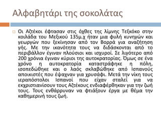 Αλφαβητάρι της σοκολάτας
 Οι Αζτέκοι έφτασαν στις όχθες της λίμνης Τεξκόκο στην
κοιλάδα του Μεξικού 135μ.χ ήταν μια φυλή κυνηγών και
γεωργών που ξεκίνησαν από τον Βορρά για αναζήτηση
γής. Με την ικανότητα τους να διδάσκονται από το
περιβάλλον έγιναν πλούσιοι και ισχυροί. Σε λιγότερο από
200 χρόνια έγιναν κύριοι της αυτοκρατορίας. Όμως σε ένα
χρόνο η αυτοκρατορία καταστράφηκε η πόλη,
ισοπεδώθηκε και ο λαός σκλαβώθηκε από Ισπανούς
αποικιστές που έψαχναν για χρυσάφι. Μετά την νίκη τους
ιεραπόστολοι Ισπανοί που είχαν σταλεί για να
εκχριστιανίσουν τους Αζτέκους ενδιαφέρθηκαν για την ζωή
τους. Τους ενθάρρυναν να φτιάξουν έργα με θέμα την
καθημερινή τους ζωή.
 