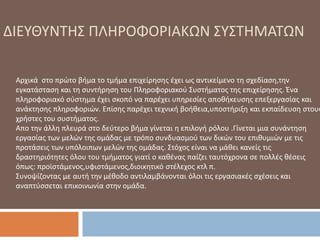 Αρχικά στο πρώτο βήμα το τμήμα επιχείρησης έχει ως αντικείμενο τη σχεδίαση,την
εγκατάσταση και τη συντήρηση του Πληροφοριακού Συστήματος της επιχείρησης. Ένα
πληροφοριακό σύστημα έχει σκοπό να παρέχει υπηρεσίες αποθήκευσης επεξεργασίας και
ανάκτησης πληροφοριών. Επίσης παρέχει τεχνική βοήθεια,υποστήριξη και εκπαίδευση στους
χρήστες του συστήματος.
Απο την άλλη πλευρά στο δεύτερο βήμα γίνεται η επιλογή ρόλου .Γίνεται μια συνάντηση
εργασίας των μελών της ομάδας με τρόπο συνδυασμού των δικών του επιθυμιών με τις
προτάσεις των υπόλοιπων μελών της ομάδας. Στόχος είναι να μάθει κανείς τις
δραστηριότητες όλου του τμήματος γιατί ο καθένας παίζει ταυτόχρονα σε πολλές θέσεις
όπως: προϊστάμενος,υφιστάμενος,διοικητικό στέλεχος κτλ π.
Συνοψίζοντας με αυτή την μέθοδο αντιλαμβάνονται όλοι τις εργασιακές σχέσεις και
αναπτύσσεται επικοινωνία στην ομάδα.
ΔΙΕΥΘΥΝΤΗΣ ΠΛΗΡΟΦΟΡΙΑΚΩΝ ΣΥΣΤΗΜΑΤΩΝ
 