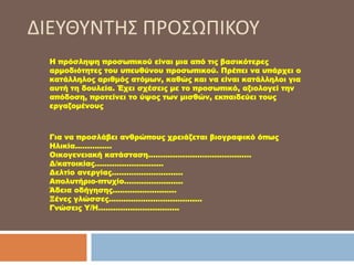 Η πρόσληψη προσωπικού είναι μια από τις βασικότερες
αρμοδιότητες του υπευθύνου προσωπικού. Πρέπει να υπάρχει ο
κατάλληλος αριθμός ατόμων, καθώς και να είναι κατάλληλοι για
αυτή τη δουλεία. Έχει σχέσεις με το προσωπικό, αξιολογεί την
απόδοση, προτείνει το ύψος των μισθών, εκπαιδεύει τους
εργαζομένους
Για να προσλάβει ανθρώπους χρειάζεται βιογραφικό όπως
Ηλικία……………
Οικογενειακή κατάσταση……………………………………
Δ/κατοικίας……………………….
Δελτίο ανεργίας………………………..
Απολυτήριο-πτυχίο……………………
Άδεια οδήγησης……………………..
Ξένες γλώσσες………………………………..
Γνώσεις Υ/Η……………………………
ΔΙΕΥΘΥΝΤΗΣ ΠΡΟΣΩΠΙΚΟΥ
 
