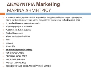 ΔΙΕΥΘΥΝΤΡΙΑ Marketing
ΜΑΡΙΝΑ ΔΗΜΗΤΡΙΟΥ
 Η ΙΟΝ ήταν από τις πρώτες εταιρίες στην Ελλάδα που χρησιμοποίησαν ενεργά τη διαφήμιση,
πρώτα την έντυπη και αργότερα με την εξάπλωση της τηλεόρασης, τα διαφημιστικά σποτ
 Η εταιρία εξάγει στις παρακάτω αγορές:
 Βόρειο Αμερική-ΗΠΑ & Καναδά
 Ανατολική και Δυτική Ευρώπη
 Αραβική Χερσόνησο
 Χώρες του Αραβικού Κόλπου
 Κίνα
 Ιαπωνία
 Αυστραλία
 τις ακόλουθες διεθνείς μάρκες:
 ION CHOCOLATES
 BREAK CHOCOLATES
 NUCREMA SPREAD
 NOISETTA PRALINES
 CHOCOFRETA CHOCOLATE COVERED WAFER
 