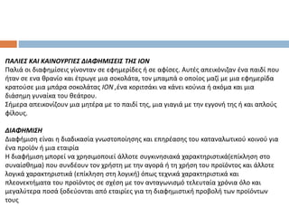 ΠΑΛΙΕΣ ΚΑΙ ΚΑΙΝΟΥΡΓΙΕΣ ΔΙΑΦΗΜΙΣΕΙΣ ΤΗΣ ΙΟΝ
Παλιά οι διαφημίσεις γίνονταν σε εφημερίδες ή σε αφίσες. Αυτές απεικόνιζαν ένα παιδί που
ήταν σε ενα θρανίο και έτρωγε μια σοκολάτα, τον μπαμπά ο οποίος μαζί με μια εφημερίδα
κρατούσε μια μπάρα σοκολάτας ΙΟΝ ,ένα κοριτσάκι να κάνει κούνια ή ακόμα και μια
διάσημη γυναίκα του θεάτρου.
Σήμερα απεικονίζουν μια μητέρα με το παιδί της, μια γιαγιά με την εγγονή της ή και απλούς
φίλους.
ΔΙΑΦΗΜΙΣΗ
Διαφήμιση είναι η διαδικασία γνωστοποίησης και επηρέασης του καταναλωτικού κοινού για
ένα προϊόν ή μια εταιρία
Η διαφήμιση μπορεί να χρησιμοποιεί άλλοτε συγκινησιακά χαρακτηριστικά(επίκληση στο
συναίσθημα) που συνδέουν τον χρήστη με την αγορά ή τη χρήση του προϊόντος και άλλοτε
λογικά χαρακτηριστικά (επίκληση στη λογική) όπως τεχνικά χαρακτηριστικά και
πλεονεκτήματα του προϊόντος σε σχέση με τον ανταγωνισμό τελευταία χρόνια όλο και
μεγαλύτερα ποσά ξοδεύονται από εταιρίες για τη διαφημιστική προβολή των προϊόντων
τους
 