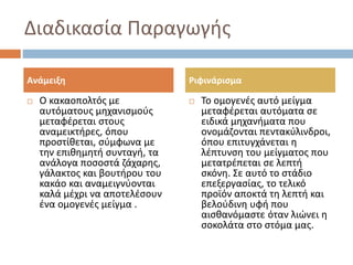 Διαδικασία Παραγωγής
 Ο κακαοπολτός με
αυτόματους μηχανισμούς
μεταφέρεται στους
αναμεικτήρες, όπου
προστίθεται, σύμφωνα με
την επιθημητή συνταγή, τα
ανάλογα ποσοστά ζάχαρης,
γάλακτος και βουτήρου του
κακάο και αναμειγνύονται
καλά μέχρι να αποτελέσουν
ένα ομογενές μείγμα .
 Το ομογενές αυτό μείγμα
μεταφέρεται αυτόματα σε
ειδικά μηχανήματα που
ονομάζονται πεντακύλινδροι,
όπου επιτυγχάνεται η
λέπτυνση του μείγματος που
μετατρέπεται σε λεπτή
σκόνη. Σε αυτό το στάδιο
επεξεργασίας, το τελικό
προϊόν αποκτά τη λεπτή και
βελούδινη υφή που
αισθανόμαστε όταν λιώνει η
σοκολάτα στο στόμα μας.
Ανάμειξη Ριφινάρισμα
 
